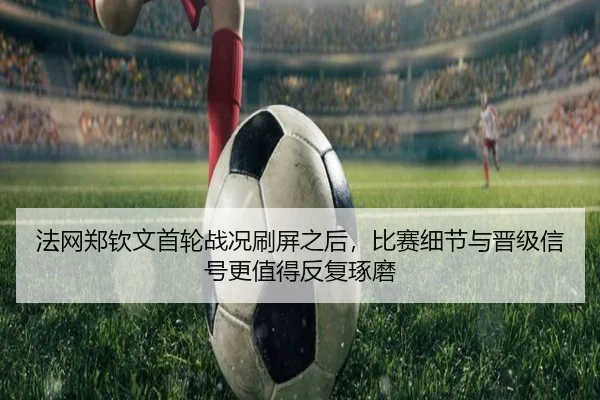 法网郑钦文首轮战况刷屏之后，比赛细节与晋级信号更值得反复琢磨 | 8868tiyu